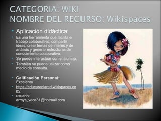  Aplicación didáctica:
 Es una herramienta que facilita el
trabajo colaborativo, compartir
ideas, crear temas de interés y de
análisis y generar estructuras de
conocimiento colaborativo.
 Se puede interactuar con el alumno.
 También se puede utilizar como
medio de consulta.
 Calificación Personal:
Excelente
 https://educarenlared.wikispaces.co
m/
 usuario:
armys_veca31@hotmail.com
 