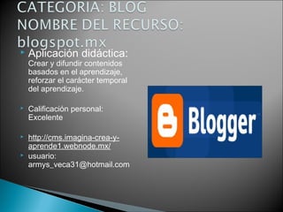  Aplicación didáctica:
Crear y difundir contenidos
basados en el aprendizaje,
reforzar el carácter temporal
del aprendizaje.
 Calificación personal:
Excelente
 http://cms.imagina-crea-y-
aprende1.webnode.mx/
 usuario:
armys_veca31@hotmail.com
 