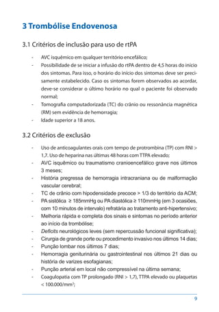 9
3 Trombólise Endovenosa
3.1 Critérios de inclusão para uso de rtPA
-- AVC isquêmico em qualquer território encefálico;
-- Possibilidade de se iniciar a infusão do rtPA dentro de 4,5 horas do início
dos sintomas. Para isso, o horário do início dos sintomas deve ser preci-
samente estabelecido. Caso os sintomas forem observados ao acordar,
deve-se considerar o último horário no qual o paciente foi observado
normal;
-- Tomografia computadorizada (TC) do crânio ou ressonância magnética
(RM) sem evidência de hemorragia;
-- Idade superior a 18 anos.
3.2 Critérios de exclusão
-- Uso de anticoagulantes orais com tempo de protrombina (TP) com RNI >
1,7. Uso de heparina nas últimas 48 horas com TTPA elevado;
-- AVC isquêmico ou traumatismo cranioencefálico grave nos últimos
3 meses;
-- História pregressa de hemorragia intracraniana ou de malformação
vascular cerebral;
-- TC de crânio com hipodensidade precoce > 1/3 do território da ACM;
-- PA sistólica ≥ 185mmHg ou PA diastólica ≥ 110mmHg (em 3 ocasiões,
com 10 minutos de intervalo) refratária ao tratamento anti-hipertensivo;
-- Melhoria rápida e completa dos sinais e sintomas no período anterior
ao início da trombólise;
-- Deficits neurológicos leves (sem repercussão funcional significativa);
-- Cirurgia de grande porte ou procedimento invasivo nos últimos 14 dias;
-- Punção lombar nos últimos 7 dias;
-- Hemorragia geniturinária ou gastrointestinal nos últimos 21 dias ou
história de varizes esofagianas;
-- Punção arterial em local não compressível na última semana;
-- Coagulopatia com TP prolongado (RNI > 1,7), TTPA elevado ou plaquetas
< 100.000/mm3
;
 