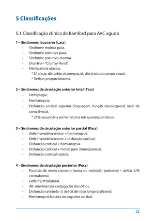23
5 Classificações
5.1 Classificação clínica de Bamford para AVC agudo
1 – Síndromes lacunares (Lacs)
•	 Síndrome motora pura.
•	 Síndrome sensitiva pura.
•	 Síndrome sensitivo-motora.
•	 Disartria –“Clumsy Hand”.
•	 Hemiparesia atáxica.
* S/ afasia, distúrbio visuoespacial, distúrbio do campo visual.
* Deficits proporcionados.
2 – Síndromes da circulação anterior total (Tacs)
•	 Hemiplegia.
•	 Hemianopsia.
•	 Disfunção cortical superior (linguagem, função visuoespacial, nível de
consciência).
* 25% secundária ao hematoma intraparenquimatoso.
3 – Síndromes da circulação anterior parcial (Pacs)
•	 Deficit sensitivo-motor + hemianopsia.
•	 Deficit sensitivo-motor + disfunção cortical.
•	 Disfunção cortical + hemianopsia.
•	 Disfunção cortical + motor puro (monoparesia).
•	 Disfunção cortical isolada.
4 – Síndromes da circulação posterior (Pocs)
•	 Paralisia de nervo craniano (única ou múltipla) ipsilateral + deficit S/M
contralateral.
•	 Deficit S/M bilateral.
•	 Alt. movimentos conjugados dos olhos.
•	 Disfunção cerebelar s/ deficit de trato longo ipsilateral.
•	 Hemianopsia isolada ou cegueira cortical.
 