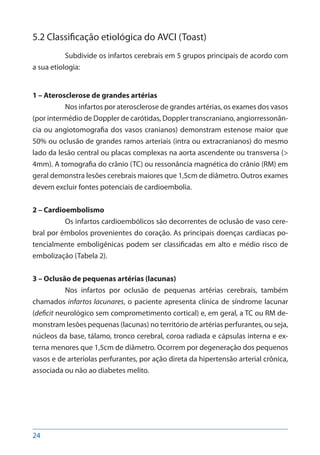 24
5.2 Classificação etiológica do AVCI (Toast)
Subdivide os infartos cerebrais em 5 grupos principais de acordo com
a sua etiologia:
1 – Aterosclerose de grandes artérias
Nos infartos por aterosclerose de grandes artérias, os exames dos vasos
(por intermédio de Doppler de carótidas, Doppler transcraniano, angiorressonân-
cia ou angiotomografia dos vasos cranianos) demonstram estenose maior que
50% ou oclusão de grandes ramos arteriais (intra ou extracranianos) do mesmo
lado da lesão central ou placas complexas na aorta ascendente ou transversa (>
4mm). A tomografia do crânio (TC) ou ressonância magnética do crânio (RM) em
geral demonstra lesões cerebrais maiores que 1,5cm de diâmetro. Outros exames
devem excluir fontes potenciais de cardioembolia.
2 – Cardioembolismo
Os infartos cardioembólicos são decorrentes de oclusão de vaso cere-
bral por êmbolos provenientes do coração. As principais doenças cardíacas po-
tencialmente emboligênicas podem ser classificadas em alto e médio risco de
embolização (Tabela 2).
3 – Oclusão de pequenas artérias (lacunas)
Nos infartos por oclusão de pequenas artérias cerebrais, também
chamados infartos lacunares, o paciente apresenta clínica de síndrome lacunar
(deficit neurológico sem comprometimento cortical) e, em geral, a TC ou RM de-
monstram lesões pequenas (lacunas) no território de artérias perfurantes, ou seja,
núcleos da base, tálamo, tronco cerebral, coroa radiada e cápsulas interna e ex-
terna menores que 1,5cm de diâmetro. Ocorrem por degeneração dos pequenos
vasos e de arteríolas perfurantes, por ação direta da hipertensão arterial crônica,
associada ou não ao diabetes melito.
 