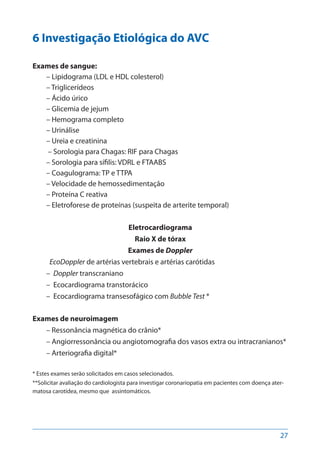 27
6 Investigação Etiológica do AVC
Exames de sangue:
– Lipidograma (LDL e HDL colesterol)
– Triglicerídeos
– Ácido úrico
– Glicemia de jejum
– Hemograma completo
– Urinálise
– Ureia e creatinina
– Sorologia para Chagas: RIF para Chagas
– Sorologia para sífilis: VDRL e FTAABS
– Coagulograma: TP e TTPA
– Velocidade de hemossedimentação
– Proteína C reativa
– Eletroforese de proteínas (suspeita de arterite temporal)
Eletrocardiograma
Raio X de tórax
Exames de Doppler
EcoDoppler de artérias vertebrais e artérias carótidas
– Doppler transcraniano
– Ecocardiograma transtorácico
– Ecocardiograma transesofágico com Bubble Test *
Exames de neuroimagem
– Ressonância magnética do crânio*
– Angiorressonância ou angiotomografia dos vasos extra ou intracranianos*
– Arteriografia digital*
* Estes exames serão solicitados em casos selecionados.
**Solicitar avaliação do cardiologista para investigar coronariopatia em pacientes com doença ater-
matosa carotídea, mesmo que  assintomáticos.
 