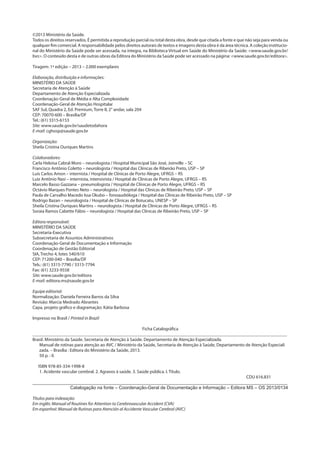 ©2013 Ministério da Saúde.
Todos os direitos reservados. É permitida a reprodução parcial ou total desta obra, desde que citada a fonte e que não seja para venda ou
qualquer fim comercial. A responsabilidade pelos direitos autorais de textos e imagens desta obra é da área técnica. A coleção institucio-
nal do Ministério da Saúde pode ser acessada, na íntegra, na Biblioteca Virtual em Saúde do Ministério da Saúde: <www.saude.gov.br/
bvs>. O conteúdo desta e de outras obras da Editora do Ministério da Saúde pode ser acessado na página: <www.saude.gov.br/editora>.
Tiragem: 1ª edição – 2013 – 2.000 exemplares
Elaboração, distribuição e informações:
MINISTÉRIO DA SAÚDE
Secretaria de Atenção à Saúde
Departamento de Atenção Especializada
Coordenação-Geral de Média e Alta Complexidade
Coordenação-Geral de Atenção Hospitalar
SAF Sul, Quadra 2, Ed. Premium, Torre II, 2° andar, sala 204
CEP: 70070-600 – Brasília/DF
Tel.: (61) 3315-6153
Site: www.saude.gov.br/saudetodahora
E-mail: cghosp@saude.gov.br
Organização:
Sheila Cristina Ouriques Martins
	
Colaboradores:
Carla Heloisa Cabral Moro – neurologista / Hospital Municipal São José, Joinville – SC
Francisco Antônio Coletto – neurologista / Hospital das Clínicas de Ribeirão Preto, USP – SP
Luís Carlos Amon – internista / Hospital de Clínicas de Porto Alegre, UFRGS – RS
Luiz Antônio Nasi – internista, intensivista / Hospital de Clínicas de Porto Alegre, UFRGS – RS
Marcelo Basso Gazzana – pneumologista / Hospital de Clínicas de Porto Alegre, UFRGS – RS
Octávio Marques Pontes Neto – neurologista / Hospital das Clínicas de Ribeirão Preto, USP – SP
Paula de Carvalho Macedo Issa Okubo – fonoaudióloga / Hospital das Clínicas de Ribeirão Preto, USP – SP
Rodrigo Bazan – neurologista / Hospital de Clínicas de Botucatu, UNESP – SP
Sheila Cristina Ouriques Martins – neurologista / Hospital de Clínicas de Porto Alegre, UFRGS – RS
Soraia Ramos Cabette Fábio – neurologista / Hospital das Clínicas de Ribeirão Preto, USP – SP
Editora responsável:
MINISTÉRIO DA SAÚDE
Secretaria-Executiva
Subsecretaria de Assuntos Administrativos
Coordenação-Geral de Documentação e Informação
Coordenação de Gestão Editorial
SIA, Trecho 4, lotes 540/610
CEP: 71200-040 – Brasília/DF
Tels.: (61) 3315-7790 / 3315-7794
Fax: (61) 3233-9558
Site: www.saude.gov.br/editora
E-mail: editora.ms@saude.gov.br
Equipe editorial:
Normalização: Daniela Ferreira Barros da Silva
Revisão: Marcia Medrado Abrantes
Capa, projeto gráfico e diagramação: Kátia Barbosa
Impresso no Brasil / Printed in Brazil
Ficha Catalográfica
_______________________________________________________________________________________________________________
Brasil. Ministério da Saúde. Secretaria de Atenção à Saúde. Departamento de Atenção Especializada.
Manual de rotinas para atenção ao AVC / Ministério da Saúde, Secretaria de Atenção à Saúde, Departamento de Atenção Especiali 	
zada. – Brasília : Editora do Ministério da Saúde, 2013.
50 p. : il.
ISBN 978-85-334-1998-8
1. Acidente vascular cerebral. 2. Agravos à saúde. 3. Saúde pública. I. Título.
CDU 616.831
____________________________________________________________________________________________________
Catalogação na fonte – Coordenação-Geral de Documentação e Informação – Editora MS – OS 2013/0134
Títulos para indexação:
Em inglês: Manual of Routines for Attention to Cerebrovascular Accident (CVA)
Em espanhol: Manual de Rutinas para Atención al Accidente Vascular Cerebral (AVC)
 