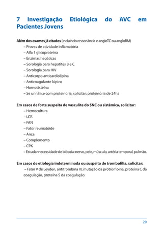 29
7 Investigação Etiológica do AVC em
Pacientes Jovens
Alémdosexamesjácitados(incluindo ressonância e angioTC ou angioRM)
– Provas de atividade inflamatória
– Alfa 1 glicoproteína
– Enzimas hepáticas
– Sorologia para hepatites B e C
– Sorologia para HIV
– Anticorpo anticardiolipina
– Anticoagulante lúpico
– Homocisteína
– Se urinálise com proteinúria, solicitar: proteinúria de 24hs
Em casos de forte suspeita de vasculite do SNC ou sistêmica, solicitar:
– Hemocultura
– LCR
– FAN
– Fator reumatoide
– Anca
– Complemento
– CPK
–Estudarnecessidadedebiópsia:nervo,pele,músculo,artériatemporal,pulmão.
Em casos de etiologia indeterminada ou suspeita de trombofilia, solicitar:
– FatorV de Leyden, antitrombina III, mutação da protrombina, proteína C da
coagulação, proteína S da coagulação.
 