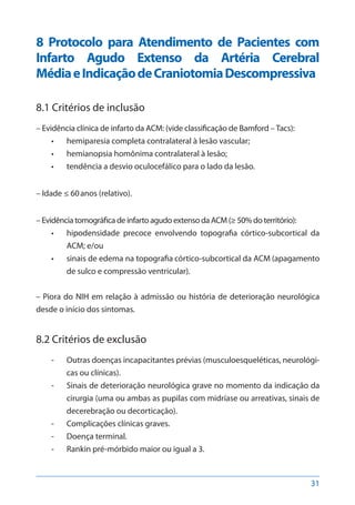 31
8 Protocolo para Atendimento de Pacientes com
Infarto Agudo Extenso da Artéria Cerebral
MédiaeIndicaçãodeCraniotomiaDescompressiva
8.1 Critérios de inclusão
– Evidência clínica de infarto da ACM: (vide classificação de Bamford – Tacs):
•	 hemiparesia completa contralateral à lesão vascular;
•	 hemianopsia homônima contralateral à lesão;
•	 tendência a desvio oculocefálico para o lado da lesão.
– Idade ≤ 60anos (relativo).
– Evidência tomográfica de infarto agudo extenso da ACM (≥ 50% do território):
•	 hipodensidade precoce envolvendo topografia córtico-subcortical da
ACM; e/ou
•	 sinais de edema na topografia córtico-subcortical da ACM (apagamento
de sulco e compressão ventricular).
– Piora do NIH em relação à admissão ou história de deterioração neurológica
desde o início dos sintomas.
8.2 Critérios de exclusão
-- Outras doenças incapacitantes prévias (musculoesqueléticas, neurológi-
cas ou clínicas).
-- Sinais de deterioração neurológica grave no momento da indicação da
cirurgia (uma ou ambas as pupilas com midríase ou arreativas, sinais de
decerebração ou decorticação).
-- Complicações clínicas graves.
-- Doença terminal.
-- Rankin pré-mórbido maior ou igual a 3.
 