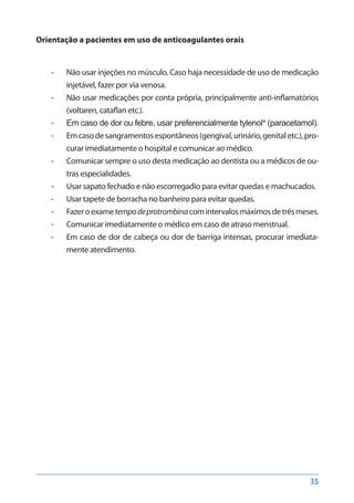 35
Orientação a pacientes em uso de anticoagulantes orais
-- Não usar injeções no músculo. Caso haja necessidade de uso de medicação
injetável, fazer por via venosa.
-- Não usar medicações por conta própria, principalmente anti-inflamatórios
(voltaren, cataflan etc.).
-- Em caso de dor ou febre, usar preferencialmente tylenol® (paracetamol).
-- Emcasodesangramentosespontâneos(gengival,urinário,genitaletc.),pro-
curar imediatamente o hospital e comunicar ao médico.
-- Comunicar sempre o uso desta medicação ao dentista ou a médicos de ou-
tras especialidades.
-- Usar sapato fechado e não escorregadio para evitar quedas e machucados.
-- Usar tapete de borracha no banheiro para evitar quedas.
-- Fazeroexametempodeprotrombinacomintervalosmáximosdetrêsmeses.
-- Comunicar imediatamente o médico em caso de atraso menstrual.
-- Em caso de dor de cabeça ou dor de barriga intensas, procurar imediata-
mente atendimento.
 