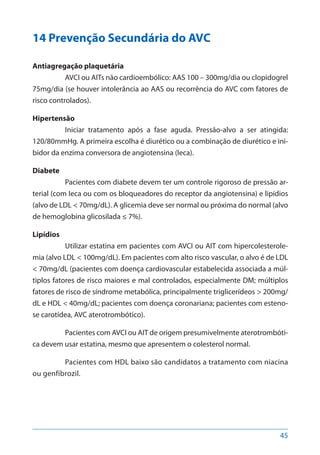 45
14 Prevenção Secundária do AVC
Antiagregação plaquetária
AVCI ou AITs não cardioembólico: AAS 100 – 300mg/dia ou clopidogrel
75mg/dia (se houver intolerância ao AAS ou recorrência do AVC com fatores de
risco controlados).
Hipertensão
Iniciar tratamento após a fase aguda. Pressão-alvo a ser atingida:
120/80mmHg. A primeira escolha é diurético ou a combinação de diurético e ini-
bidor da enzima conversora de angiotensina (Ieca).
Diabete
Pacientes com diabete devem ter um controle rigoroso de pressão ar-
terial (com Ieca ou com os bloqueadores do receptor da angiotensina) e lipídios
(alvo de LDL < 70mg/dL). A glicemia deve ser normal ou próxima do normal (alvo
de hemoglobina glicosilada ≤ 7%).
Lipídios
Utilizar estatina em pacientes com AVCI ou AIT com hipercolesterole-
mia (alvo LDL < 100mg/dL). Em pacientes com alto risco vascular, o alvo é de LDL
< 70mg/dL (pacientes com doença cardiovascular estabelecida associada a múl-
tiplos fatores de risco maiores e mal controlados, especialmente DM; múltiplos
fatores de risco de síndrome metabólica, principalmente triglicerídeos > 200mg/
dL e HDL < 40mg/dL; pacientes com doença coronariana; pacientes com esteno-
se carotídea, AVC aterotrombótico).
Pacientes com AVCI ou AIT de origem presumivelmente aterotrombóti-
ca devem usar estatina, mesmo que apresentem o colesterol normal.
Pacientes com HDL baixo são candidatos a tratamento com niacina
ou genfibrozil.
 
