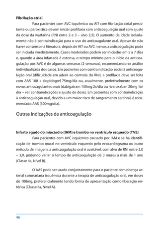 46
Fibrilação atrial
Para pacientes com AVC isquêmico ou AIT com fibrilação atrial persis-
tente ou paroxística devem iniciar profilaxia com anticoagulação oral com ajuste
da dose da warfarina (RNI entre 2 e 3 – alvo 2,5). O aumento da idade isolada-
mente não é contraindicação para o uso do anticoagulante oral. Apesar de não
haver consenso na literatura, depois de AIT ou AVC menor, a anticoagulação pode
ser iniciada imediatamente. Casos moderados podem ser iniciados em 5 a 7 dias
e, quando a área infartada é extensa, o tempo mínimo para o início da anticoa-
gulação pós-AVC é de algumas semanas (2 semanas), recomendando-se análise
individualizada dos casos. Em pacientes com contraindicação social à anticoagu-
lação oral (dificuldade em aderir ao controle do RNI), a profilaxia deve ser feita
com AAS 100 + clopidogrel 75mg/dia ou, atualmente, preferivelmente com os
novos anticoagulantes orais (dabigatram 150mg 2x/dia ou rivaroxaban 20mg 1x/
dia – ver contraindicações e ajuste de dose). Em pacientes com contraindicação
à anticoagulação oral, devido a um maior risco de sangramento cerebral, é reco-
mendado AAS (300mg/dia).
Outras indicações de anticoagulação
Infarto agudo do miocárdio (IAM) e trombo no ventrículo esquerdo (TVE)
Para pacientes com AVC isquêmico causado por IAM e se há identifi-
cação de trombo mural no ventrículo esquerdo pelo ecocardiograma ou outro
método de imagem, a anticoagulação oral é aceitável, com alvo de RNI entre 2,0
– 3,0, podendo variar o tempo de anticoagulação de 3 meses a mais de 1 ano
(Classe IIa, Nível B).
O AAS pode ser usado conjuntamente para o paciente com doença ar-
terial coronariana isquêmica durante a terapia de anticoagulação oral, em doses
de 100mg, preferencialmente tendo forma de apresentação como liberação en-
térica (Classe IIa, Nível A).
 