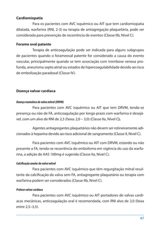 47
Cardiomiopatia
Para os pacientes com AVC isquêmico ou AIT que tem cardiomiopatia
dilatada, warfarina (RNI, 2-3) ou terapia de antiagregação plaquetária, pode ser
considerada para prevenção de recorrência de eventos (Classe IIb, Nível C).
Forame oval patente
Terapia de anticoagulação pode ser indicada para alguns subgrupos
de pacientes quando o forameoval patente for considerado a causa do evento
vascular, principalmente quando se tem associação com trombose venosa pro-
funda, aneurisma septo atrial ou estados de hipercoagulabilidade devido ao risco
de embolização paradoxal (Classe IV).
Doença valvar cardíaca
Doençareumáticadevalvamitral(DRVM)
Para pacientes com AVC isquêmico ou AIT que tem DRVM, tendo-se
presença ou não de FA, anticoagulação por longo prazo com warfarina é desejá-
vel, com um alvo de RNI de 2,5 (faixa: 2,0 – 3,0) (Classe IIa, Nível C).
Agentes antiagregantes plaquetários não devem ser rotineiramente adi-
cionados à heparina devido ao risco adicional de sangramento (Classe II, Nível C).
Para pacientes com AVC isquêmico ou AIT com DRVM, estando ou não
presente a FA, tendo-se recorrência do embolismo em vigência do uso da warfa-
rina, a adição de AAS 100mg é sugerida (Classe IIa, Nível C).
Calcificaçãoanulardavalvamitral
Para pacientes com AVC isquêmico que têm regurgitação mitral resul-
tante da calcificação da valva sem FA, antiagregante plaquetário ou terapia com
warfarina podem ser considerados (Classe IIb, Nível C).
Prótesevalvarcardíaca
Para pacientes com AVC isquêmico ou AIT portadores de valvas cardí-
acas mecânicas, anticoagulação oral é recomendada, com RNI alvo de 3,0 (faixa
entre 2,5–3,5).
 