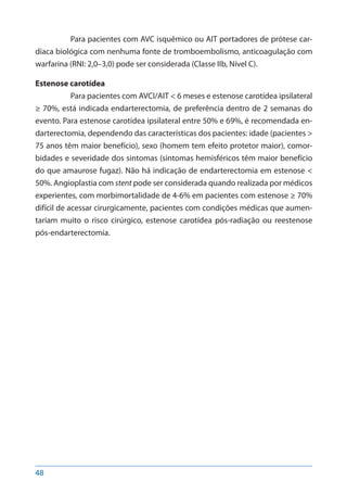 48
Para pacientes com AVC isquêmico ou AIT portadores de prótese car-
díaca biológica com nenhuma fonte de tromboembolismo, anticoagulação com
warfarina (RNI: 2,0–3,0) pode ser considerada (Classe IIb, Nível C).
Estenose carotídea
Para pacientes com AVCI/AIT < 6 meses e estenose carotídea ipsilateral
≥ 70%, está indicada endarterectomia, de preferência dentro de 2 semanas do
evento. Para estenose carotídea ipsilateral entre 50% e 69%, é recomendada en-
darterectomia, dependendo das características dos pacientes: idade (pacientes >
75 anos têm maior benefício), sexo (homem tem efeito protetor maior), comor-
bidades e severidade dos sintomas (sintomas hemisféricos têm maior benefício
do que amaurose fugaz). Não há indicação de endarterectomia em estenose <
50%. Angioplastia com stent pode ser considerada quando realizada por médicos
experientes, com morbimortalidade de 4-6% em pacientes com estenose ≥ 70%
difícil de acessar cirurgicamente, pacientes com condições médicas que aumen-
tariam muito o risco cirúrgico, estenose carotídea pós-radiação ou reestenose
pós-endarterectomia.
 