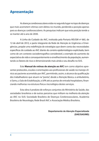 4
Apresentação
Asdoençascerebrovascularesestãonosegundolugarnotopodedoenças
que mais acometem vítimas com óbitos no mundo, perdendo a posição apenas
para as doenças cardiovasculares. As pesquisas indicam que esta posição tende a
se manter até o ano de 2030.
A Linha do Cuidado do AVC, instituída pela Portaria MS/GM nº 665, de
12 de abril de 2012, e parte integrante da Rede de Atenção às Urgências e Emer-
gências, propõe uma redefinição de estratégias que deem conta das necessidades
específicas do cuidado ao AVC diante do cenário epidemiológico explicitado, bem
como de um contexto sociodemográfico considerável, a exemplo do aumento da
expectativa de vida e consequentemente o envelhecimento da população, aumen-
tando os fatores de risco e dimensionando mais ainda o seu desafio no SUS.
Este Manual de rotinas de atenção ao AVC tem como objetivo apre-
sentar protocolos, escalas e orientações aos profissionais de saúde no manejo clí-
nico ao paciente acometido por AVC, permitindo, assim, o alcance da qualificação
dos trabalhadores que atuam na “ponta”, desde a Atenção Básica, o ambulatório,
o Samu, a Sala de Estabilização, a UPA até as portas de entrada hospitalares, finan-
ciando melhorias na estrutura física e tecnológica destes serviços.
Esta obra é produto de esforços conjuntos do Ministério da Saúde, das
sociedades brasileiras e de outras parceiras que militam na melhoria da atenção
ao AVC no SUS: Sociedade Brasileira de Doenças Cerebrovasculares, Academia
Brasileira de Neurologia, Rede Brasil AVC e Associação Médica Brasileira.
Departamento de Atenção Especializada
(DAE/SAS/MS)
 