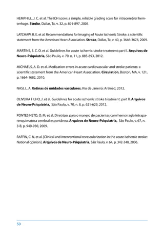 50
HEMPHILL, J. C. et al. The ICH score: a simple, reliable grading scale for intracerebral hem-
orrhage. Stroke, Dallas, Tx, v. 32, p. 891-897, 2001.
LATCHAW, R. E. et al. Recommendations for Imaging of Acute Ischemic Stroke: a scientific
statement from the American Heart Association. Stroke, Dallas, Tx, v. 40, p. 3646-3678, 2009.
MARTINS, S. C. O. et al. Guidelines for acute ischemic stroke treatment:part II. Arquivos de
Neuro-Psiquiatria, São Paulo, v. 70, n. 11, p. 885-893, 2012.
MICHAELS, A. D. et al. Medication errors in acute cardiovascular and stroke patients: a
scientific statement from the American Heart Association. Circulation, Boston, MA, v. 121,
p. 1664-1682, 2010.
NASI, L. A. Rotinas de unidades vasculares. Rio de Janeiro: Artmed, 2012.
OLIVEIRA FILHO, J. et al. Guidelines for acute ischemic stroke treatment: part II. Arquivos
de Neuro-Psiquiatria, São Paulo, v. 70, n. 8, p. 621-629, 2012.
PONTES NETO, O. M, et al. Diretrizes para o manejo de pacientes com hemorragia intrapa-
renquimatosa cerebral espontânea. Arquivos de Neuro-Psiquiatria, São Paulo, v. 67, n.
3-B, p. 940-950, 2009.
RAFFIN, C. N. et al. [Clinical and interventional revascularization in the acute ischemic stroke:
National opinion]. Arquivos de Neuro-Psiquiatria, São Paulo, v. 64, p. 342-348, 2006.
 