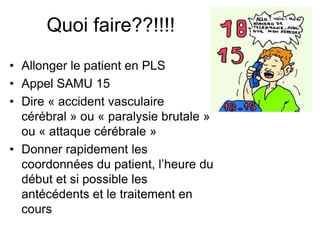 Quoi faire??!!!!
• Allonger le patient en PLS
• Appel SAMU 15
• Dire « accident vasculaire
cérébral » ou « paralysie brutale »
ou « attaque cérébrale »
• Donner rapidement les
coordonnées du patient, l’heure du
début et si possible les
antécédents et le traitement en
cours
 
