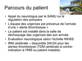 Parcours du patient
• Appel du neurologue par le SAMU ou le
régulation des pompiers
• L’équipe des urgences est prévenue de l’arrivée
d’une « alerte thrombolyse »
• Le patient est installé dans la salle de
déchoquage des urgences des son arrivée
• Evaluation neurologique selon l’échelle NIHSS
• IRM cérébrale – disponible 24h/24 pour les
alertes thrombolyse (TDM cérébrale si contre-
indication à l’IRM ou patient instable)
 