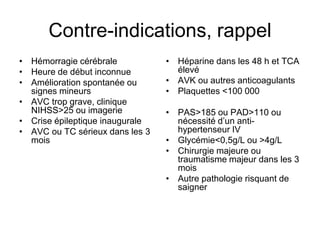Contre-indications, rappel
• Hémorragie cérébrale
• Heure de début inconnue
• Amélioration spontanée ou
signes mineurs
• AVC trop grave, clinique
NIHSS>25 ou imagerie
• Crise épileptique inaugurale
• AVC ou TC sérieux dans les 3
mois
• Héparine dans les 48 h et TCA
élevé
• AVK ou autres anticoagulants
• Plaquettes <100 000
• PAS>185 ou PAD>110 ou
nécessité d’un anti-
hypertenseur IV
• Glycémie<0,5g/L ou >4g/L
• Chirurgie majeure ou
traumatisme majeur dans les 3
mois
• Autre pathologie risquant de
saigner
 