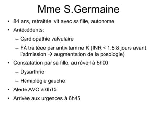 Mme S.Germaine
• 84 ans, retraitée, vit avec sa fille, autonome
• Antécédents:
– Cardiopathie valvulaire
– FA traitéee par antivitamine K (INR < 1,5 8 jours avant
l’admission  augmentation de la posologie)
• Constatation par sa fille, au réveil à 5h00
– Dysarthrie
– Hémiplégie gauche
• Alerte AVC à 6h15
• Arrivée aux urgences à 6h45
 