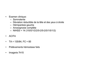 • Examen clinique:
– Somnolente
– Déviation réductible de la tête et des yeux à droite
– Hémiparésie gauche
– Anosognosie complète
– NIHSS = 14 (1/0/0/1/2/2/0-2/0-2/0/1/0/1/2)
• AC/FA
• TA = 135/84, FC = 85
• Prélèvements hémostase faits
• Imagerie 7h15
 