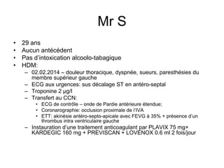 Mr S
• 29 ans
• Aucun antécédent
• Pas d’intoxication alcoolo-tabagique
• HDM:
– 02.02.2014 – douleur thoracique, dyspnée, sueurs, paresthésies du
membre supérieur gauche
– ECG aux urgences: sus décalage ST en antéro-septal
– Troponine 2 µg/l
– Transfert au CCN:
• ECG de contrôle – onde de Pardie antérieure étendue;
• Coronarographie: occlusion proximale de l’IVA
• ETT: akinésie antéro-septo-apicale avec FEVG à 35% + présence d’un
thrombus intra ventriculaire gauche
– Instauration d’une traitement anticoagulant par PLAVIX 75 mg+
KARDEGIC 160 mg + PREVISCAN + LOVENOX 0.6 ml 2 fois/jour
 