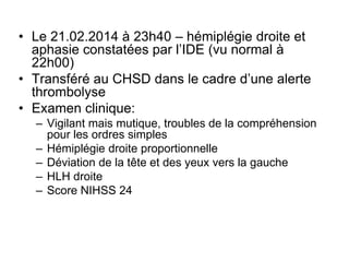 • Le 21.02.2014 à 23h40 – hémiplégie droite et
aphasie constatées par l’IDE (vu normal à
22h00)
• Transféré au CHSD dans le cadre d’une alerte
thrombolyse
• Examen clinique:
– Vigilant mais mutique, troubles de la compréhension
pour les ordres simples
– Hémiplégie droite proportionnelle
– Déviation de la tête et des yeux vers la gauche
– HLH droite
– Score NIHSS 24
 