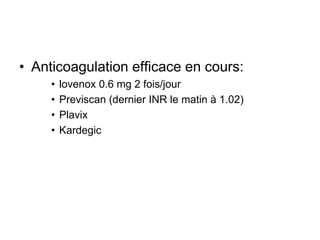 • Anticoagulation efficace en cours:
• lovenox 0.6 mg 2 fois/jour
• Previscan (dernier INR le matin à 1.02)
• Plavix
• Kardegic
 