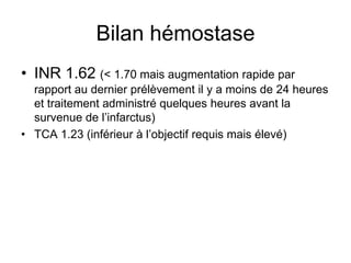 Bilan hémostase
• INR 1.62 (< 1.70 mais augmentation rapide par
rapport au dernier prélèvement il y a moins de 24 heures
et traitement administré quelques heures avant la
survenue de l’infarctus)
• TCA 1.23 (inférieur à l’objectif requis mais élevé)
 