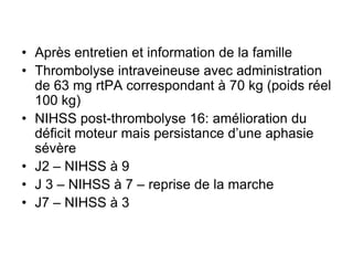• Après entretien et information de la famille
• Thrombolyse intraveineuse avec administration
de 63 mg rtPA correspondant à 70 kg (poids réel
100 kg)
• NIHSS post-thrombolyse 16: amélioration du
déficit moteur mais persistance d’une aphasie
sévère
• J2 – NIHSS à 9
• J 3 – NIHSS à 7 – reprise de la marche
• J7 – NIHSS à 3
 