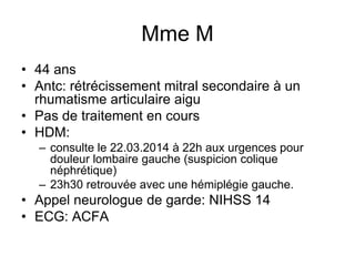 Mme M
• 44 ans
• Antc: rétrécissement mitral secondaire à un
rhumatisme articulaire aigu
• Pas de traitement en cours
• HDM:
– consulte le 22.03.2014 à 22h aux urgences pour
douleur lombaire gauche (suspicion colique
néphrétique)
– 23h30 retrouvée avec une hémiplégie gauche.
• Appel neurologue de garde: NIHSS 14
• ECG: ACFA
 