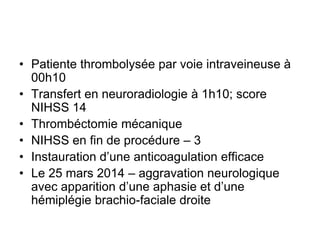 • Patiente thrombolysée par voie intraveineuse à
00h10
• Transfert en neuroradiologie à 1h10; score
NIHSS 14
• Thrombéctomie mécanique
• NIHSS en fin de procédure – 3
• Instauration d’une anticoagulation efficace
• Le 25 mars 2014 – aggravation neurologique
avec apparition d’une aphasie et d’une
hémiplégie brachio-faciale droite
 