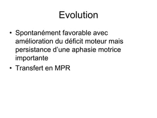 Evolution
• Spontanément favorable avec
amélioration du déficit moteur mais
persistance d’une aphasie motrice
importante
• Transfert en MPR
 