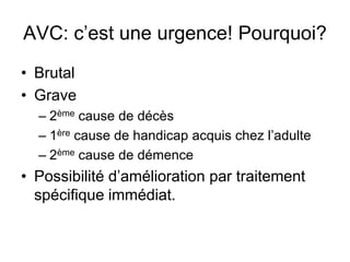 AVC: c’est une urgence! Pourquoi?
• Brutal
• Grave
– 2ème cause de décès
– 1ère cause de handicap acquis chez l’adulte
– 2ème cause de démence
• Possibilité d’amélioration par traitement
spécifique immédiat.
 