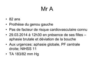 Mr A
• 82 ans
• Prothèse du genou gauche
• Pas de facteur de risque cardiovasculaire connu
• 29.03.2014 à 12h30 en présence de ses filles –
aphasie brutale et déviation de la bouche
• Aux urgences: aphasie globale, PF centrale
droite; NIHSS 11
• TA 183/82 mm Hg
 