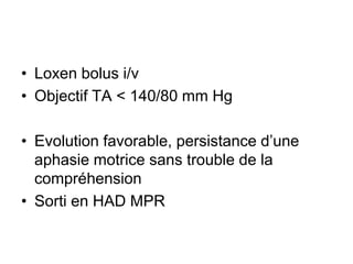• Loxen bolus i/v
• Objectif TA < 140/80 mm Hg
• Evolution favorable, persistance d’une
aphasie motrice sans trouble de la
compréhension
• Sorti en HAD MPR
 