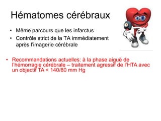 Hématomes cérébraux
• Même parcours que les infarctus
• Contrôle strict de la TA immédiatement
après l’imagerie cérébrale
• Recommandations actuelles: à la phase aiguë de
l’hémorragie cérébrale – traitement agressif de l’HTA avec
un objectif TA < 140/80 mm Hg
 