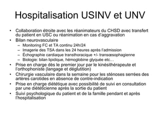 Hospitalisation USINV et UNV
• Collaboration étroite avec les réanimateurs du CHSD avec transfert
du patient en USC ou réanimation en cas d’aggravation
• Bilan neurovasculaire
– Monitoring FC et TA continu 24h/24
– Imagerie des TSA dans les 24 heures après l’admission
– Échographie cardiaque transthoracique +/- transœsophagienne
– Biologie: bilan lipidique, hémoglobine glyquée etc…
• Prise en charge dès le premier jour par le kinésithérapeute et
l’orthophoniste (langage et déglutition)
• Chirurgie vasculaire dans la semaine pour les sténoses serrées des
artères carotides en absence de contre-indication
• Prise en charge diététique avec possibilité de suivi en consultation
par une diététicienne après la sortie du patient
• Suivi psychologique du patient et de la famille pendant et après
l’hospitalisation
 