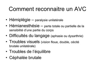 Comment reconnaitre un AVC
• Hémiplégie – paralysie unilatérale
• Hémianesthésie – perte totale ou partielle de la
sensibilité d’une partie du corps
• Difficultés du langage (aphasie ou dysarthrie)
• Troubles visuels (vision floue, double, cécité
brutale unilatérale)
• Troubles de l’équilibre
• Céphalée brutale
 