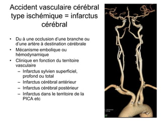 Accident vasculaire cérébral
type ischémique = infarctus
cérébral
• Du à une occlusion d’une branche ou
d’une artère à destination cérébrale
• Mécanisme embolique ou
hémodynamique
• Clinique en fonction du territoire
vasculaire
– Infarctus sylvien superficiel,
profond ou total
– Infarctus cérébral antérieur
– Infarctus cérébral postérieur
– Infarctus dans le territoire de la
PICA etc
 