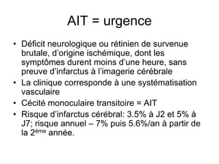 AIT = urgence
• Déficit neurologique ou rétinien de survenue
brutale, d’origine ischémique, dont les
symptômes durent moins d’une heure, sans
preuve d’infarctus à l’imagerie cérébrale
• La clinique corresponde à une systématisation
vasculaire
• Cécité monoculaire transitoire = AIT
• Risque d’infarctus cérébral: 3.5% à J2 et 5% à
J7; risque annuel – 7% puis 5.6%/an à partir de
la 2ème année.
 