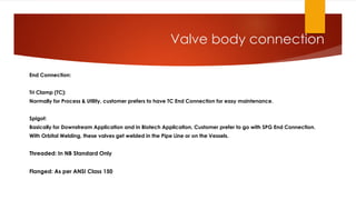 Valve body connection
End Connection:
Tri Clamp (TC):
Normally for Process & Utility, customer prefers to have TC End Connection for easy maintenance.
Spigot:
Basically for Downstream Application and in Biotech Application, Customer prefer to go with SPG End Connection.
With Orbital Welding, these valves get welded in the Pipe Line or on the Vessels.
Threaded: In NB Standard Only
Flanged: As per ANSI Class 150
 