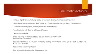 Pneumatic Actuator
In House High End Manufacturing facility for complete & competent Technical Know-How”
Plastic Piston type Actuator with “Ribs” on the Act. Cover to provide strength during “Fast Actuation”,
Available in Normally Open, Normally Close and Double Acting ,
“Local Indicator with Cap” as a Standard Feature,
With Namur Interface,
Direct Mounting on the “Valve Body” reduces “Costing of the Product”
Also maintain cleanability.
Size wise wide “Range of Actuator” availability resulting in reduction in cost e.g K-42, K-52, K-62, K-82, K-102,
K-122, K-123, K-170 etc.
Reduced Size wise Weight Factor,
Easy to Mount and replace the “Diaphragms” etc.
 