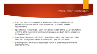  The company has installed the modern machinery and individual
production facilities which are fully adapted to current market
requirements.
 Specifically: The 3D-Cad –Cam network connects all the CAD workstations
with the CNC machining facilities, bringing our products from conception
to development.
 Injection molding manufacturing, injection molding machines, and tools
adapted to high performance plastics and specific processes.
 polishing work for aseptic diaphragm valves in order to guarantee the
greatest quality.
Production Technique
 