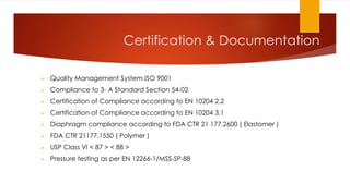 Certification & Documentation
 Quality Management System ISO 9001
 Compliance to 3- A Standard Section 54-02
 Certification of Compliance according to EN 10204 2.2
 Certification of Compliance according to EN 10204 3.1
 Diaphragm compliance according to FDA CTR 21 177.2600 ( Elastomer )
 FDA CTR 21177.1550 ( Polymer )
 USP Class VI < 87 > < 88 >
 Pressure testing as per EN 12266-1/MSS-SP-88
 