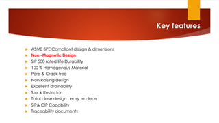 Key features
 ASME BPE Compliant design & dimensions
 Non -Magnetic Design
 SIP 500 rated life Durability
 100 % Homogenous Material
 Pore & Crack free
 Non Raising design
 Excellent drainability
 Stock Restrictor
 Total close design , easy to clean
 SIP& CIP Capability
 Traceability documents
 