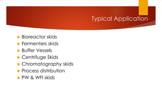 Typical Application
 Bioreactor skids
 Fermenters skids
 Buffer Vessels
 Centrifuge Skids
 Chromatography skids
 Process distribution
 PW & WFI skids
 