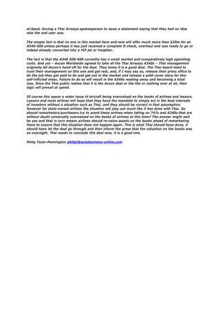 al-Saud, forcing a Thai Airways spokesperson to issue a statement saying that they had no idea
who the end user was.
The simple fact is that no one in this market here and now will offer much more than $20m for an
A340-500 unless perhaps it has just received a complete D check, overhaul and was ready to go or
indeed already converted into a VIP jet or freighter.
The fact is that the A340 500-600 currently has a small market and comparatively high operating
costs. And yet – Avcon Worldwide agreed to take all the Thai Airways A340s – Thai management
originally bit Avcon’s hand off for the deal. They know it is a good deal. The Thai board need to
trust their management on this one and get real, and, if I may say so, release their press office to
do the job they get paid to do and get out in the market and release a solid cover story for this
self-inflicted mess. Failure to do so will result in the A340s wasting away and becoming a total
loss. Once the Thai public realise that it is the Avcon deal or the like or nothing ever at all, then
logic will prevail at speed.
Of course this opens a wider issue of aircraft being overvalued on the books of airlines and lessors.
Lessors and most airlines will hope that they have the mandate to simply act in the best interests
of investors without a situation such as Thai, and they should be correct in that assumption.
However for state-owned airlines the situation will play out much like it has done with Thai. So
should remarketers/purchasers try to avoid these airlines when taking on 747s and A340s that are
without doubt universally overvalued on the books of airlines at this time? The answer might well
be yes and that in turn means airlines should re-value assets on the books ahead of remarketing
them to ensure that this situation does not happen again. This is what Thai should have done, it
should have let the deal go through and then inform the press that the valuation on the books was
an oversight. Thai needs to conclude this deal now, it is a good one.
Philip Tozer-Pennington philipt@aviationnews-online.com
 
