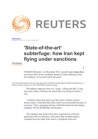 WORLD NEWS
JANUARY 31, 2016 / 1:14 PM / 2 YEARS AGO
'State-of-the-art'
subterfuge: how Iran kept
flying under sanctions
Tim Hepher
7 M I N R E A D
•
•
TEHRAN (Reuters) - In December 2012, aircraft trader James Kim
received a letter from a company based in Cyprus offering to buy
four jetliners. It was brief and to the point.
An Iranian flag flutters in front of the International Atomic Energy Agency (IAEA) headquarters in
Vienna, Austria, January 15, 2016. REUTERS/Leonhard Foeger
The hitherto unknown firm was “ready, willing and able” to buy
four used Airbus A340 jets for which Kim was trying to broker a
sale.
“I talked to them and when I got the Letter of Intent with an
Iranian name, I informed them that a deal was not possible because of
sanctions,” Kim, managing director of British-based aircraft trading
company AvCon Worldwide, told Reuters.
The company that tried to buy them, registered in a Nicosia
apartment with two directors with names that sounded Iranian,
vanished from the radar, Kim said in a telephone interview.
 