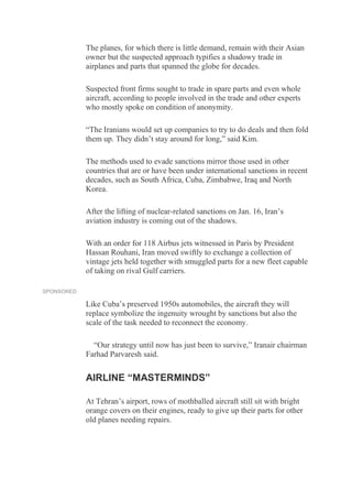 The planes, for which there is little demand, remain with their Asian
owner but the suspected approach typifies a shadowy trade in
airplanes and parts that spanned the globe for decades.
Suspected front firms sought to trade in spare parts and even whole
aircraft, according to people involved in the trade and other experts
who mostly spoke on condition of anonymity.
“The Iranians would set up companies to try to do deals and then fold
them up. They didn’t stay around for long,” said Kim.
The methods used to evade sanctions mirror those used in other
countries that are or have been under international sanctions in recent
decades, such as South Africa, Cuba, Zimbabwe, Iraq and North
Korea.
After the lifting of nuclear-related sanctions on Jan. 16, Iran’s
aviation industry is coming out of the shadows.
With an order for 118 Airbus jets witnessed in Paris by President
Hassan Rouhani, Iran moved swiftly to exchange a collection of
vintage jets held together with smuggled parts for a new fleet capable
of taking on rival Gulf carriers.
SPONSORED
Like Cuba’s preserved 1950s automobiles, the aircraft they will
replace symbolize the ingenuity wrought by sanctions but also the
scale of the task needed to reconnect the economy.
“Our strategy until now has just been to survive,” Iranair chairman
Farhad Parvaresh said.
AIRLINE “MASTERMINDS”
At Tehran’s airport, rows of mothballed aircraft still sit with bright
orange covers on their engines, ready to give up their parts for other
old planes needing repairs.
 