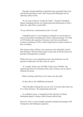 Through constant patching, transplants from grounded donor jets
and discreet purchases, Iran’s fleet stayed aloft although with an
alarming safety record.
“It was state-of-the-art ‘Under the Table’,” Heydar Vatankhah,
deputy managing director for engineering and maintenance at Iran’s
Kish Air, said of the overall effort.
“Every airline has a mastermind on this,” he said.
Vatankhah spent 31 years helping to maintain an ancient fleet at
state-owned Iranair including the world’s oldest passenger 747, built
in 1976 before the majority of Iranians were born, according to
aviation consultancy CAPA, which organized an aviation summit in
Iran in January.
One Iranian airline official, who asked not to be identified, said he
had obtained a Western-built engine weeks after it left the factory by
passing it through three countries.
While Iran says it can manufacture parts, the preference was for
genuine components, but they came at a price.
“It’s simple. If this costs $10,000, I had to pay $70,000,” the
engineering chief of an Iranian airline said, waving a can of soda to
illustrate his point.
Others said they paid four or five times over the odds.
As they did so, the middlemen prospered.
“After decades of doing this you see a lot. Everyone takes their cut.
It’s a dirty business,” the engineering chief said.
As confidence grew, a smuggled jet flew directly to Tehran
Mehrabad airport, a former senior Iranian official said.
However, Iran’s covert resupply operation clashed increasingly with
foreign law and intelligence agencies.
 