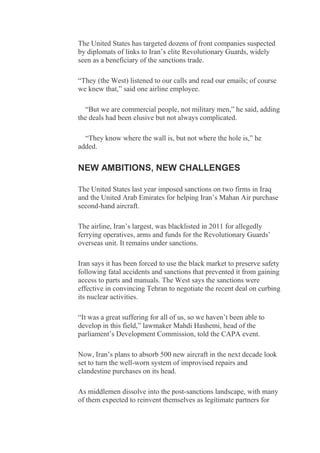 The United States has targeted dozens of front companies suspected
by diplomats of links to Iran’s elite Revolutionary Guards, widely
seen as a beneficiary of the sanctions trade.
“They (the West) listened to our calls and read our emails; of course
we knew that,” said one airline employee.
“But we are commercial people, not military men,” he said, adding
the deals had been elusive but not always complicated.
“They know where the wall is, but not where the hole is,” he
added.
NEW AMBITIONS, NEW CHALLENGES
The United States last year imposed sanctions on two firms in Iraq
and the United Arab Emirates for helping Iran’s Mahan Air purchase
second-hand aircraft.
The airline, Iran’s largest, was blacklisted in 2011 for allegedly
ferrying operatives, arms and funds for the Revolutionary Guards’
overseas unit. It remains under sanctions.
Iran says it has been forced to use the black market to preserve safety
following fatal accidents and sanctions that prevented it from gaining
access to parts and manuals. The West says the sanctions were
effective in convincing Tehran to negotiate the recent deal on curbing
its nuclear activities.
“It was a great suffering for all of us, so we haven’t been able to
develop in this field,” lawmaker Mahdi Hashemi, head of the
parliament’s Development Commission, told the CAPA event.
Now, Iran’s plans to absorb 500 new aircraft in the next decade look
set to turn the well-worn system of improvised repairs and
clandestine purchases on its head.
As middlemen dissolve into the post-sanctions landscape, with many
of them expected to reinvent themselves as legitimate partners for
 