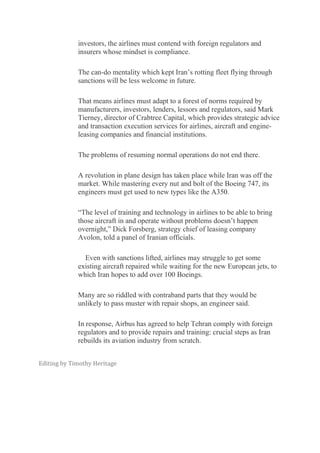 investors, the airlines must contend with foreign regulators and
insurers whose mindset is compliance.
The can-do mentality which kept Iran’s rotting fleet flying through
sanctions will be less welcome in future.
That means airlines must adapt to a forest of norms required by
manufacturers, investors, lenders, lessors and regulators, said Mark
Tierney, director of Crabtree Capital, which provides strategic advice
and transaction execution services for airlines, aircraft and engine-
leasing companies and financial institutions.
The problems of resuming normal operations do not end there.
A revolution in plane design has taken place while Iran was off the
market. While mastering every nut and bolt of the Boeing 747, its
engineers must get used to new types like the A350.
“The level of training and technology in airlines to be able to bring
those aircraft in and operate without problems doesn’t happen
overnight,” Dick Forsberg, strategy chief of leasing company
Avolon, told a panel of Iranian officials.
Even with sanctions lifted, airlines may struggle to get some
existing aircraft repaired while waiting for the new European jets, to
which Iran hopes to add over 100 Boeings.
Many are so riddled with contraband parts that they would be
unlikely to pass muster with repair shops, an engineer said.
In response, Airbus has agreed to help Tehran comply with foreign
regulators and to provide repairs and training: crucial steps as Iran
rebuilds its aviation industry from scratch.
Editing by Timothy Heritage
 