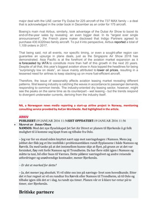 major deal with the UAE carrier Fly Dubai for 225 aircraft of the 737 MAX family – a deal
that is acknowledged in the order book in December as an order for 175 aircraft.
Boeing’s main rival Airbus, similarly, took advantage of the Dubai Air Show to boost its
end-of-the-year sales by revealing an even bigger deal. In its “largest ever single
announcement”, the French plane maker disclosed that Indigo Partners agreed to
purchase 430 A320neo family aircraft. To put it into perspective, Airbus reported a total of
1,109 orders in 2017.
That being said, not all events, nor specific timing, or even a sought-after region can
guarantee an upsurge in plane deals, just as the Singapore Air Show 2018 has
demonstrated. Asia Pacific is at the forefront of the aviation market expansion as it
is forecasted by IATA to constitute more than half of this growth in the next 20 years.
Despite of all that, this year’s biggest aviation show in Asia topped the headlines for being
“surprisingly low on deals”, an issue mainly attributed to lower oil prices, resulting in a
lessened need for airlines to keep stacking up on more fuel-efficient aircraft.
Therefore, the issue of seasonality affects aviation leasing market revealing different
patterns. Wet leasing industry is catching the waves in accordance to passenger demands,
responding to common trends. The industry-oriented dry leasing sector, however, might
see the peaks on the same time as its counterpart - wet leasing - but the trends respond
to divergent underwater currents, deriving from the industry itself.
NA, a Norwegean news media reporting a start-up airline project in Norway, mentioning
consulting service provided by AvCon Worldwide. Red highlighted in the article.
ARKIV
PUBLISERT:19 JANUAR 2016 11:56SIST OPPDATERT:19 JANUAR 2016 11:56
• Skrevet av Jonas Olsen
NAMSOS: Med det nye flyselskapet Jet Set Air Direct er planen til Bjerkenås å gi folk
mulighet til å komme seg kjapt fram og tilbake fra Oslo.
– Jeg var for en stund siden knyttet nært opp mot næringshagen i Namsos. Mens jeg
jobbet der fikk jeg et lite innblikk i problemantikken rundt flyplassene i både Namsos og
Rørvik. Da med tanke på at det innimellom kunne skje at flyet, på grunn av at det var
forsinket, fløy rett forbi Namsos og til Trondheim. Da har flere stått igjen i Namsos og
måtte ta taxi, bil eller buss til Værnes. Dette påfører næringslivet og andre reisende
utfordringer og unødvendige kostnader, mener Bjerkenås.
– Er det et marked for dette?
– Ja, det mener jeg absolutt. Vi vil sikte oss inn på nærings- livet som hovedkunde. Etter
det vi har regnet ut vil en rundtur fra Rørvik eller Namsos til Trondheim, så til Oslo og
tilbake igjen slik det er i dag, ta rundt sju timer. Planen vår er å klare tur-retur på to
timer, sier Bjerkenås.
Britiske partnere
 